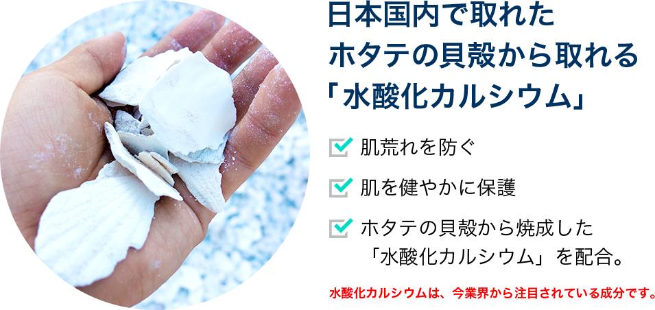 日本国内で取れた ホタテの貝殻から取れる 「水酸化カルシウム」・肌荒れを防ぐ　・肌を健やかに保護　・ホタテの貝殻から焼成した 「水酸化カルシウム」を配合。