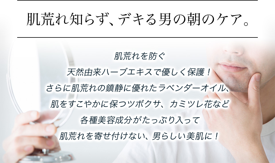 肌荒れ知らず、デキる男の朝のケア。肌荒れを防ぐ天然由来ハーブエキスで優しく保護！さらに肌荒れの鎮静に優れたラベンダーオイル、肌をすこやかに保つツボクサ、カミツレ花など各種美容成分がたっぷり入って肌荒れを寄せ付けない、男らしい美肌に！