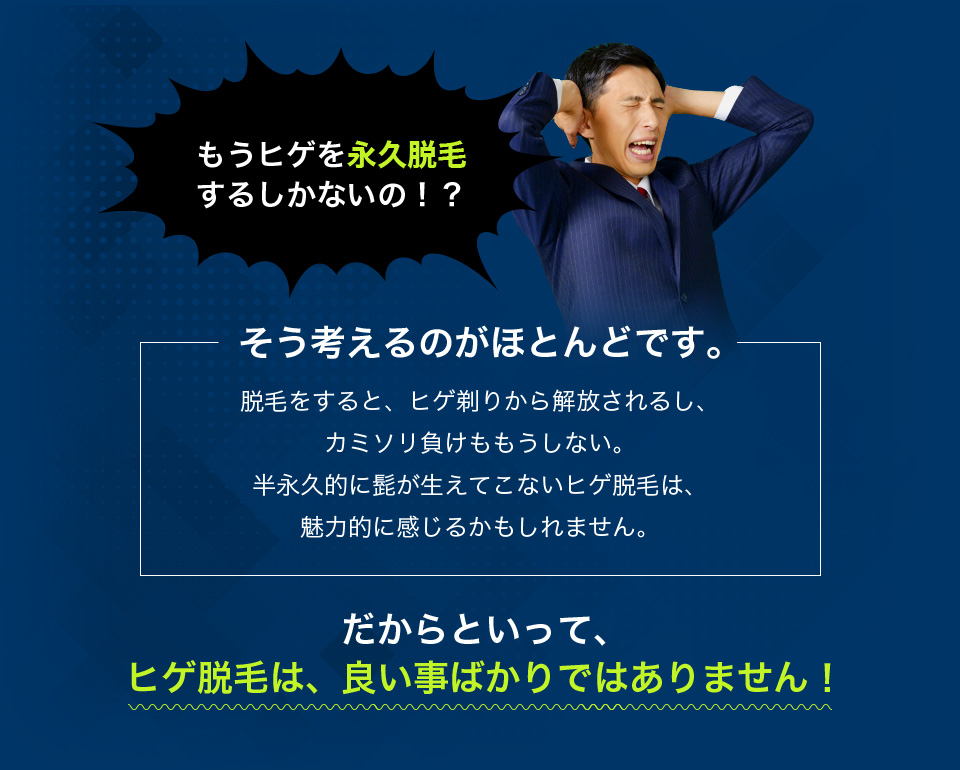 もうヒゲを永久脱毛するしかないの！？ そう考えるのがほとんどです。 だからといって
ヒゲ脱毛は、良い事ばかりではありません！