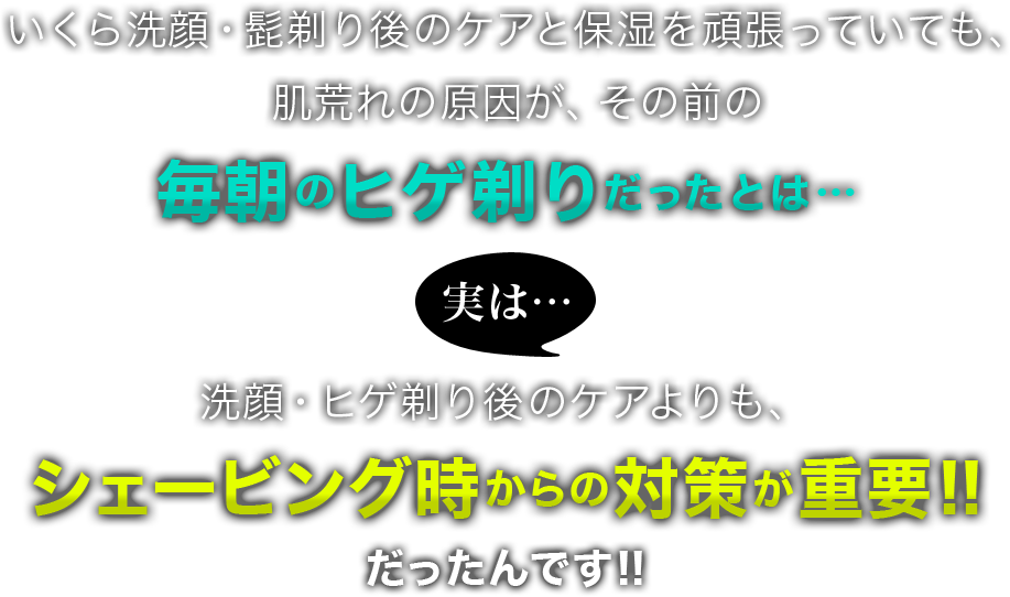 いくら洗顔・髭剃り後のケアと保湿を頑張っていても、肌荒れの原因が、その前の毎朝のヒゲ剃りだったとは…実は…洗顔・ヒゲ剃り後のケアよりも、シェービング時からの対策が重要!!だったんです!!