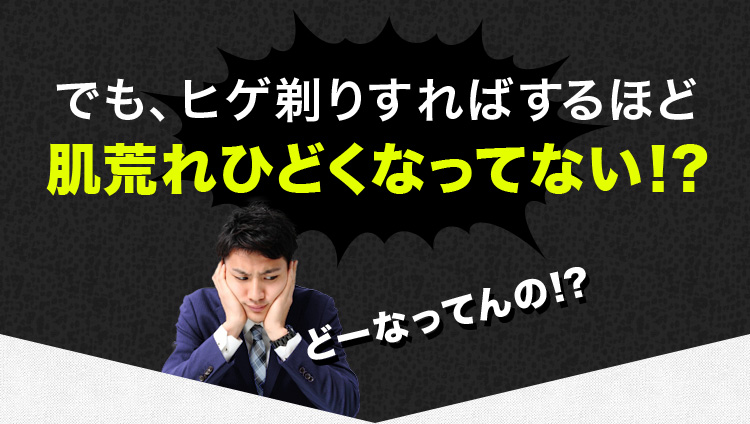 でも、ヒゲ剃りすればするほど
肌荒れひどくなってない!?