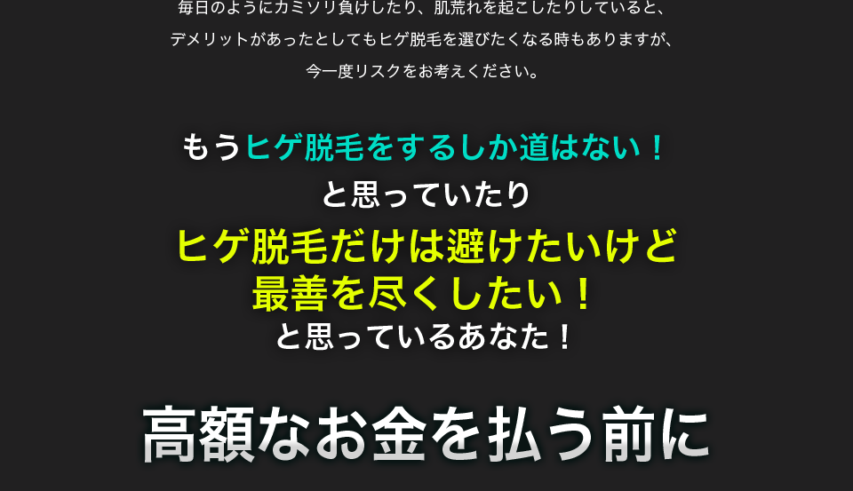 毎日のようにカミソリ負けしたり、肌荒れを起こしたりしていると、デメリットがあったとしてもヒゲ脱毛を選びたくなる時もありますが、今一度リスクをお考えください。もうヒゲ脱毛をするしか道はない！と思っていたりヒゲ脱毛だけは避けたいけど最善を尽くしたい！と思っているあなた！高額なお金を払う前に