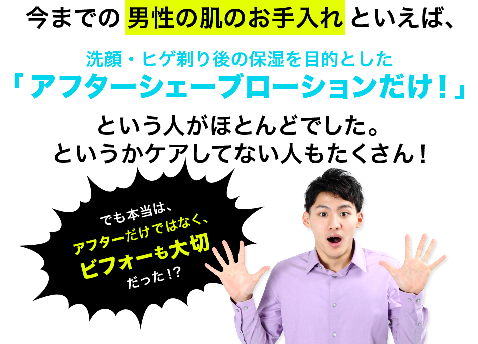 今までの男性の肌のお手入れといえば、洗顔・ヒゲ剃り後の保湿を目的とした「アフターシェーブローションだけ！」という人がほとんどでした。というかケアしてない人もたくさん！