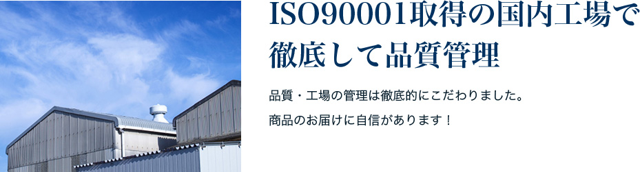 ISO90001取得の国内工場で 徹底して品質管理 品質・工場の管理は徹底的にこだわりました。 商品のお届けに自信があります！