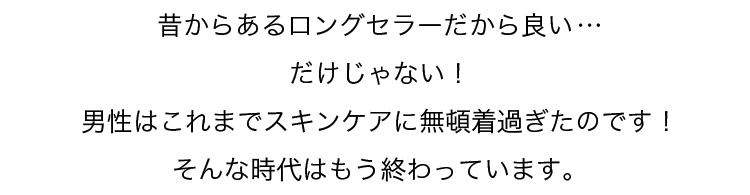 昔からあるロングセラーだから良い…だけじゃない！男性はこれまでスキンケアに無頓着過ぎたのです！そんな時代はもう終わっています。